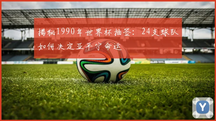 揭秘1990年世界杯抽签：24支球队如何决定亚平宁命运