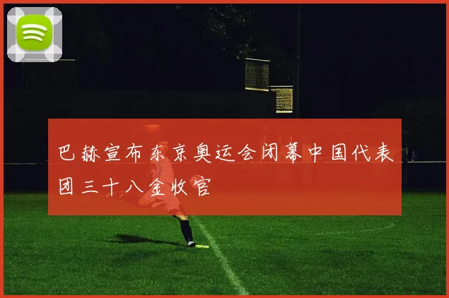 巴赫宣布东京奥运会闭幕中国代表团三十八金收官