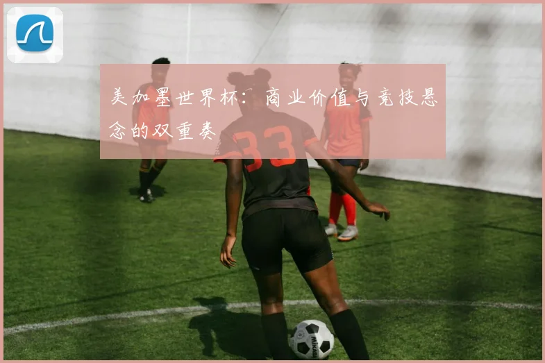 美加墨世界杯：商业价值与竞技悬念的双重奏