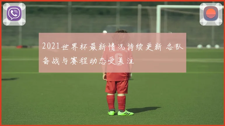 2021世界杯最新情况持续更新 各队备战与赛程动态受关注