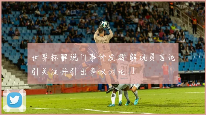 世界杯解说门事件发酵 解说员言论引关注并引出争议讨论_1