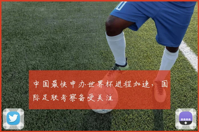 中国最快申办世界杯进程加速,国际足联考察备受关注