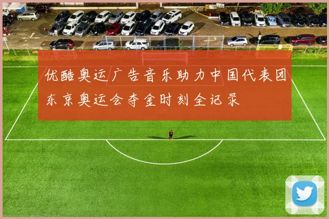优酷奥运广告音乐助力中国代表团东京奥运会夺金时刻全记录