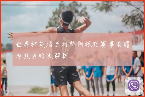世界杯英格兰对阵阿根廷赛事前瞻与焦点对决解析