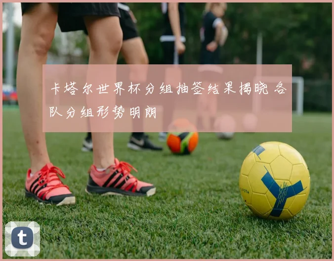 卡塔尔世界杯分组抽签结果揭晓 各队分组形势明朗