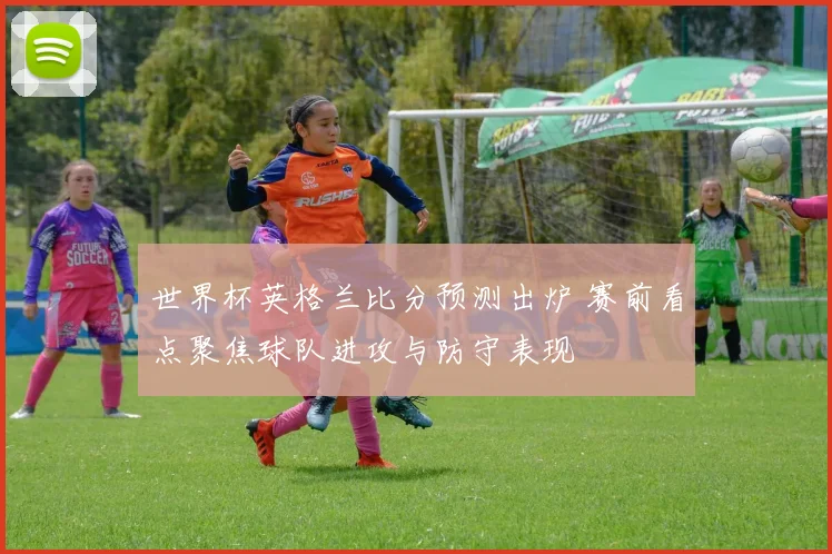 世界杯英格兰比分预测出炉 赛前看点聚焦球队进攻与防守表现