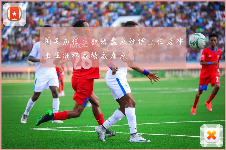 国足历任主教练盘点杜伊上任后冲击亚洲杯成绩成看点