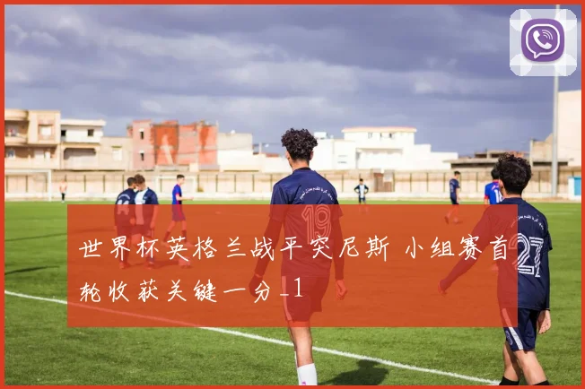 世界杯英格兰战平突尼斯 小组赛首轮收获关键一分_1