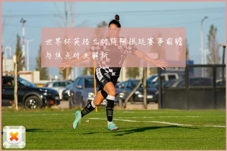 世界杯英格兰对阵阿根廷赛事前瞻与焦点对决解析