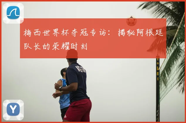 梅西世界杯夺冠专访:揭秘阿根廷队长的荣耀时刻
