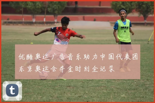 优酷奥运广告音乐助力中国代表团东京奥运会夺金时刻全记录