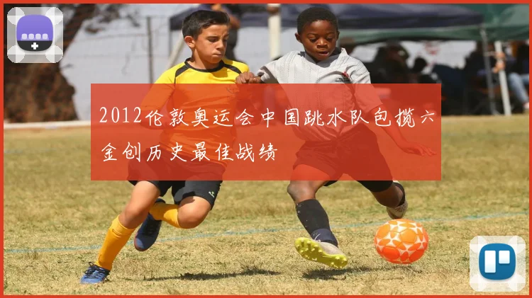 2012伦敦奥运会中国跳水队包揽六金创历史最佳战绩