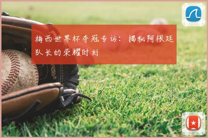 梅西世界杯夺冠专访:揭秘阿根廷队长的荣耀时刻