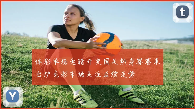 体彩单场竞猜开奖国足热身赛赛果出炉竞彩市场关注后续走势