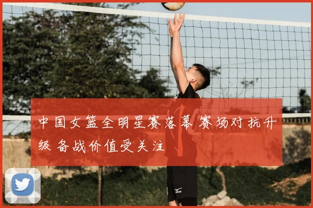 中国女篮全明星赛落幕 赛场对抗升级 备战价值受关注