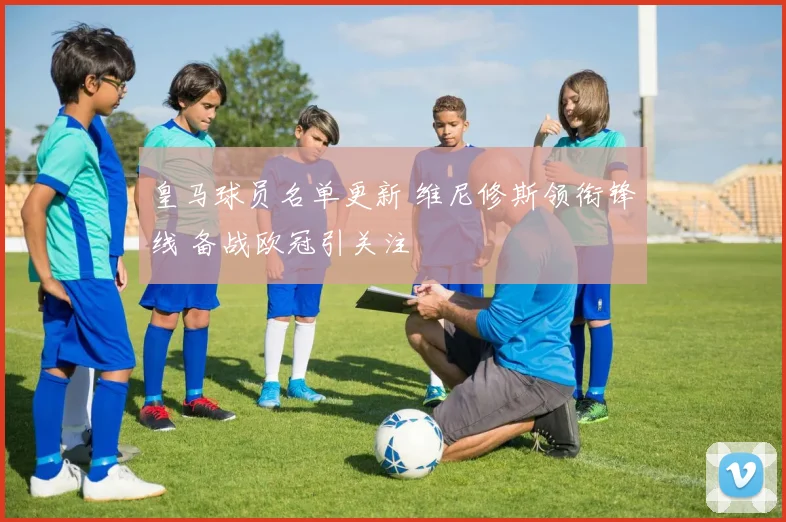 皇马球员名单更新 维尼修斯领衔锋线 备战欧冠引关注