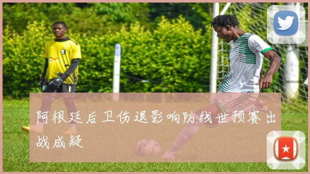 阿根廷后卫伤退影响防线世预赛出战成疑