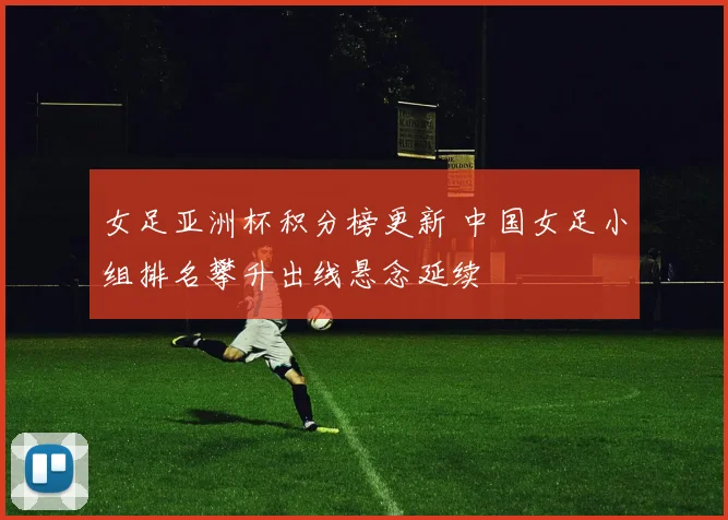 女足亚洲杯积分榜更新 中国女足小组排名攀升出线悬念延续