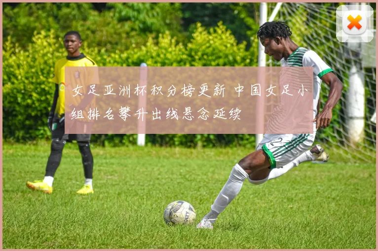 女足亚洲杯积分榜更新 中国女足小组排名攀升出线悬念延续