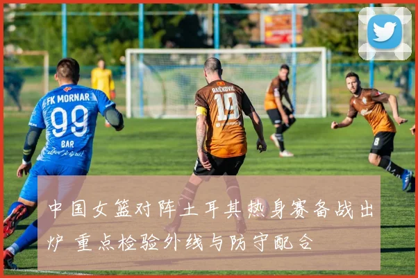 中国女篮对阵土耳其热身赛备战出炉 重点检验外线与防守配合