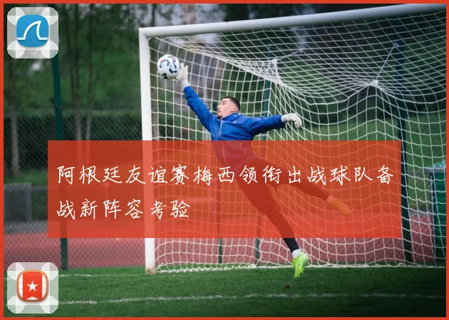 阿根廷友谊赛梅西领衔出战球队备战新阵容考验