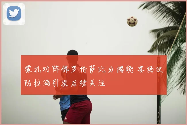 蒙扎对阵佛罗伦萨比分揭晓 客场攻防拉满引发后续关注