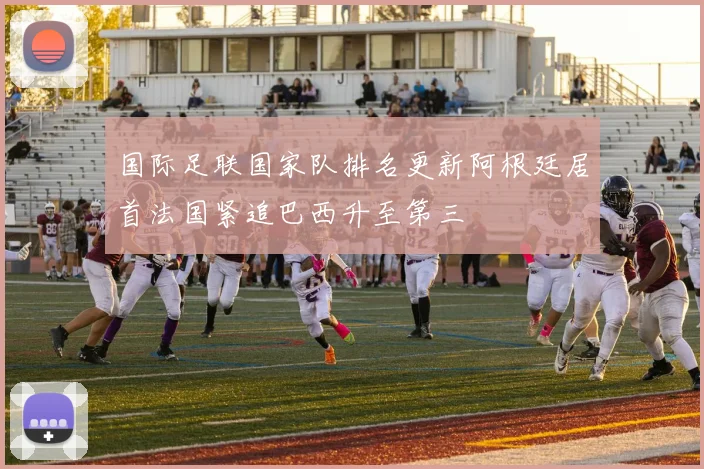 国际足联国家队排名更新阿根廷居首法国紧追巴西升至第三