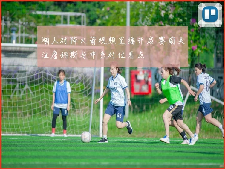 湖人对阵火箭视频直播开启 赛前关注詹姆斯与申京对位看点