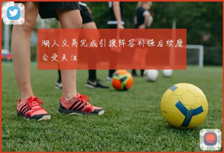 湖人交易完成引援阵容补强后续磨合受关注