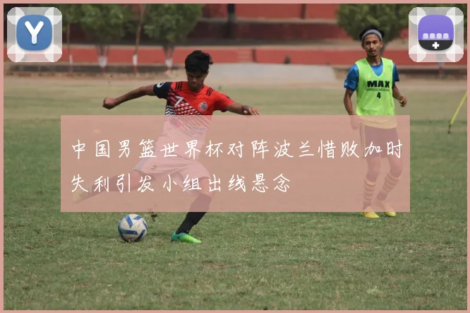 中国男篮世界杯对阵波兰惜败加时失利引发小组出线悬念