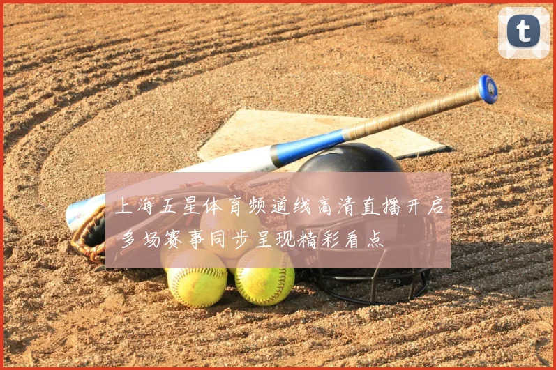 上海五星体育频道线高清直播开启 多场赛事同步呈现精彩看点