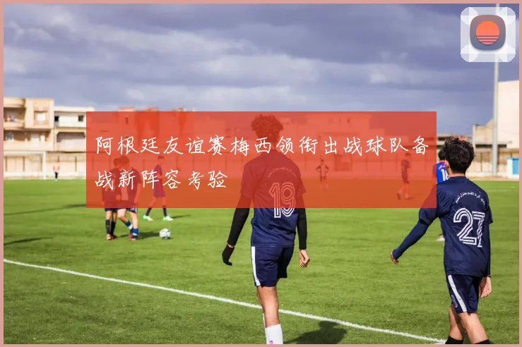 阿根廷友谊赛梅西领衔出战球队备战新阵容考验