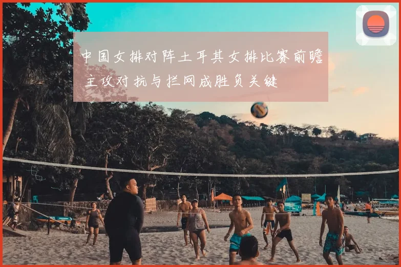 中国女排对阵土耳其女排比赛前瞻 主攻对抗与拦网成胜负关键
