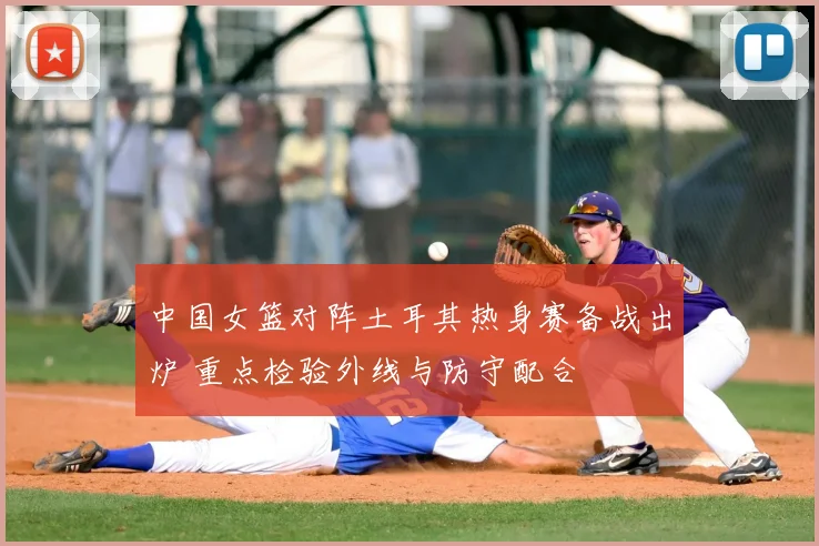 中国女篮对阵土耳其热身赛备战出炉 重点检验外线与防守配合
