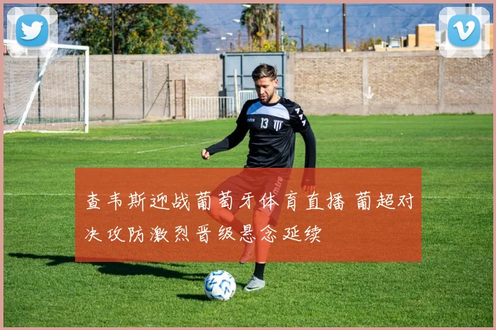 查韦斯迎战葡萄牙体育直播 葡超对决攻防激烈晋级悬念延续