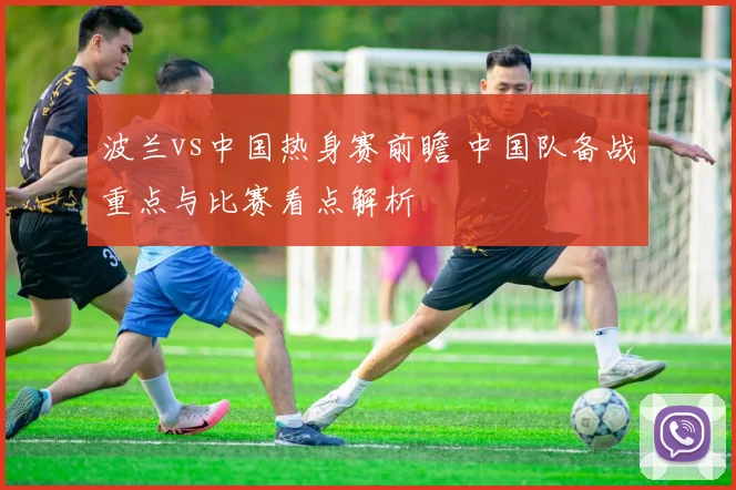 波兰vs中国热身赛前瞻 中国队备战重点与比赛看点解析