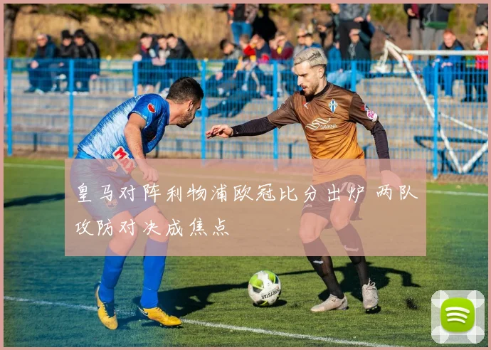 皇马对阵利物浦欧冠比分出炉 两队攻防对决成焦点