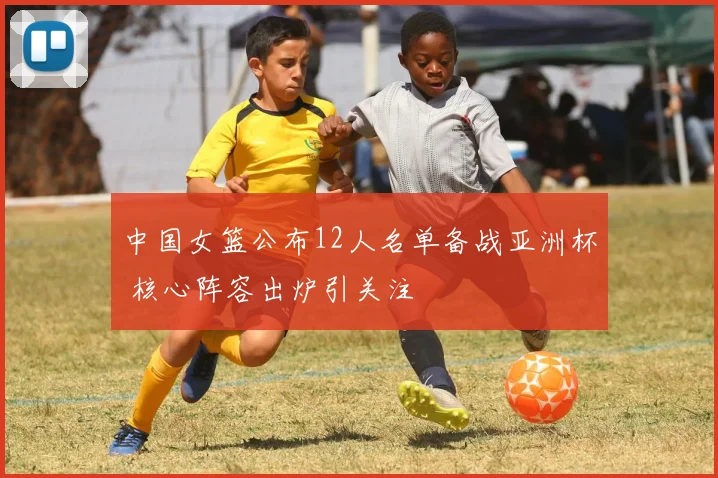 中国女篮公布12人名单备战亚洲杯 核心阵容出炉引关注