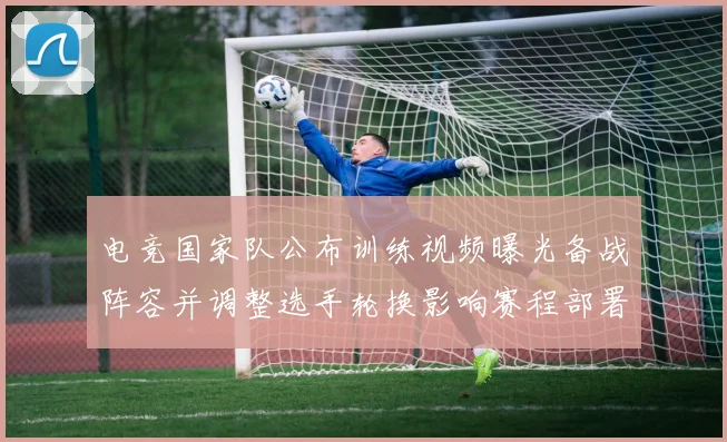 电竞国家队公布训练视频曝光备战阵容并调整选手轮换影响赛程部署
