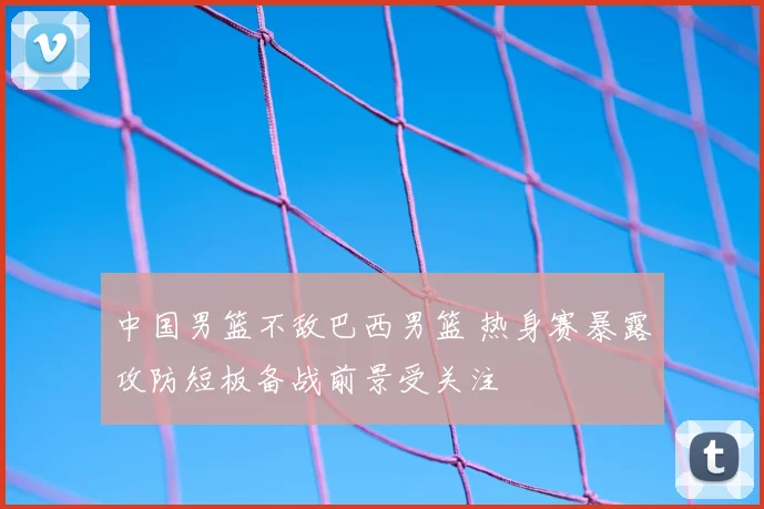 中国男篮不敌巴西男篮 热身赛暴露攻防短板备战前景受关注