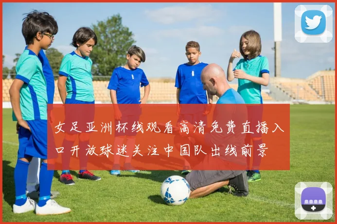 女足亚洲杯线观看高清免费直播入口开放球迷关注中国队出线前景
