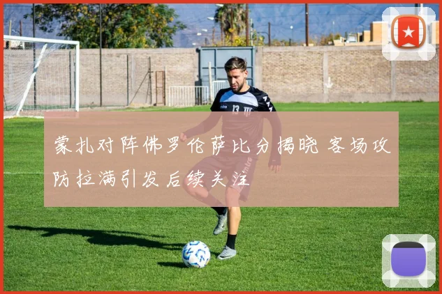 蒙扎对阵佛罗伦萨比分揭晓 客场攻防拉满引发后续关注