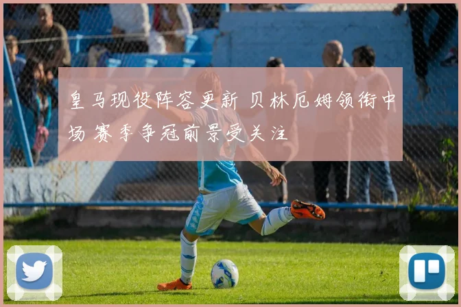 皇马现役阵容更新 贝林厄姆领衔中场 赛季争冠前景受关注