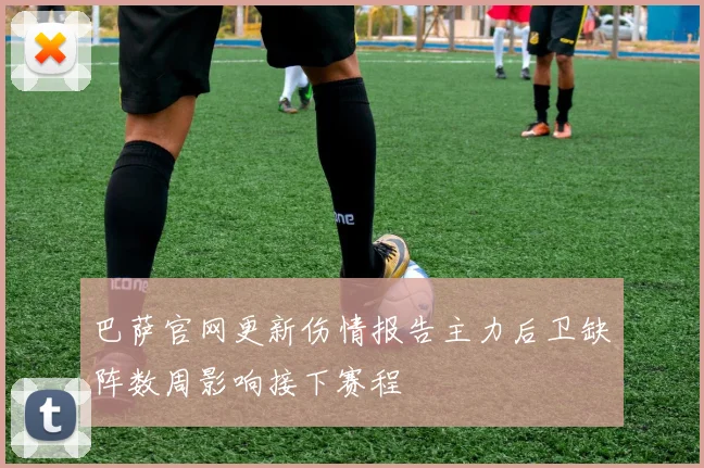 巴萨官网更新伤情报告主力后卫缺阵数周影响接下赛程