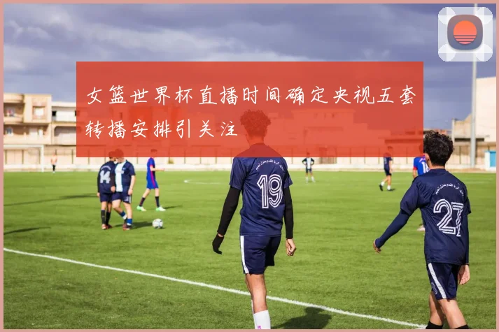 女篮世界杯直播时间确定央视五套转播安排引关注