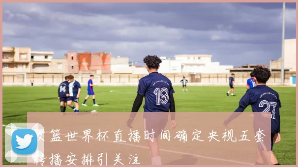 女篮世界杯直播时间确定央视五套转播安排引关注