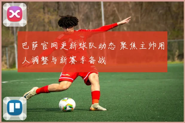 巴萨官网更新球队动态 聚焦主帅用人调整与新赛季备战
