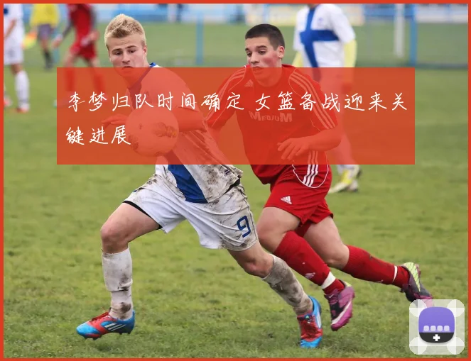 李梦归队时间确定 女篮备战迎来关键进展