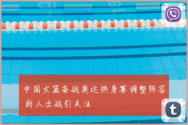 中国女篮备战奥运热身赛调整阵容 新人出战引关注