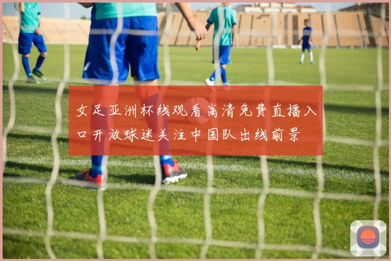 女足亚洲杯线观看高清免费直播入口开放球迷关注中国队出线前景
